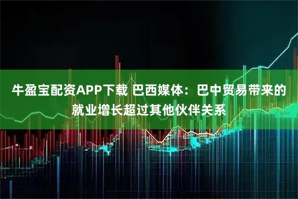 牛盈宝配资APP下载 巴西媒体：巴中贸易带来的就业增长超过其他伙伴关系