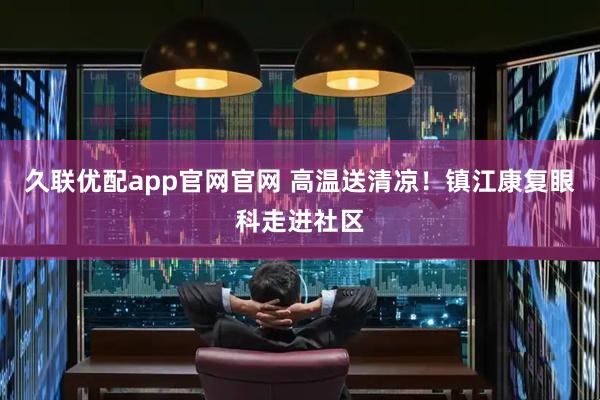 久联优配app官网官网 高温送清凉！镇江康复眼科走进社区