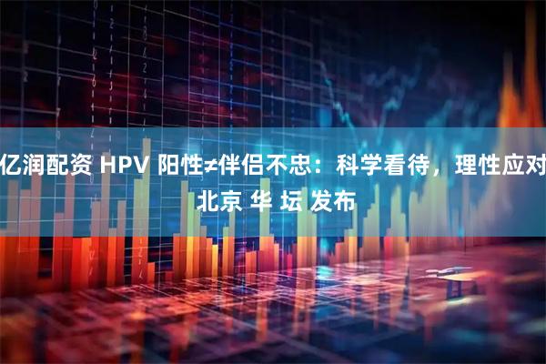 亿润配资 HPV 阳性≠伴侣不忠:科学看待,理性应对 北京 华 坛 发布