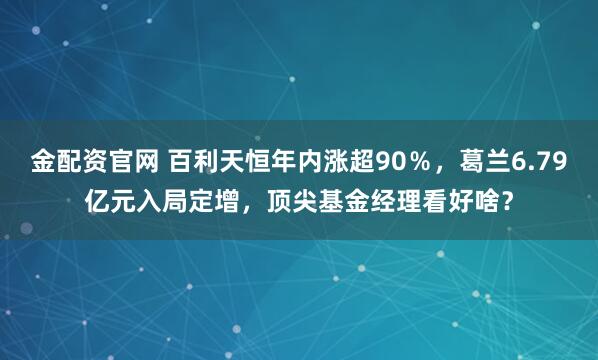 金配资官网 百利天恒年内涨超90％，葛兰6.79亿元入局定增，顶尖基金经理看好啥？