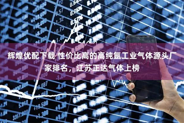辉煌优配下载 性价比高的高纯氩工业气体源头厂家排名，江苏正达气体上榜