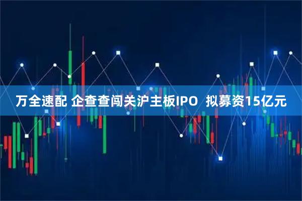 万全速配 企查查闯关沪主板IPO  拟募资15亿元