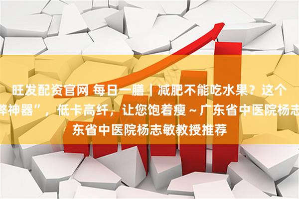 旺发配资官网 每日一膳｜减肥不能吃水果？这个水果届“作弊神器”，低卡高纤，让您饱着瘦～广东省中医院杨志敏教授推荐