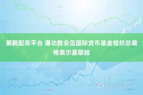 展鹏配资平台 潘功胜会见国际货币基金组织总裁格奥尔基耶娃