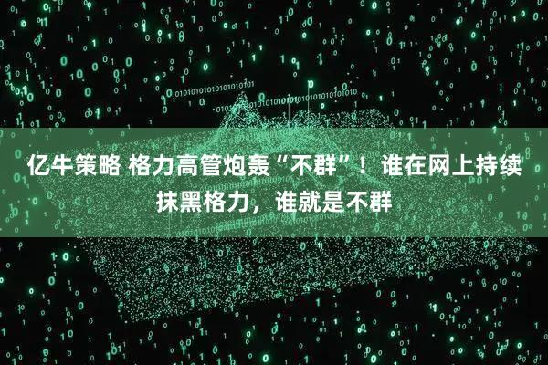 亿牛策略 格力高管炮轰“不群”！谁在网上持续抹黑格力，谁就是不群