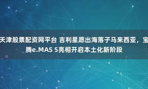 天津股票配资网平台 吉利星愿出海落子马来西亚，宝腾e.MAS 5亮相开启本土化新阶段