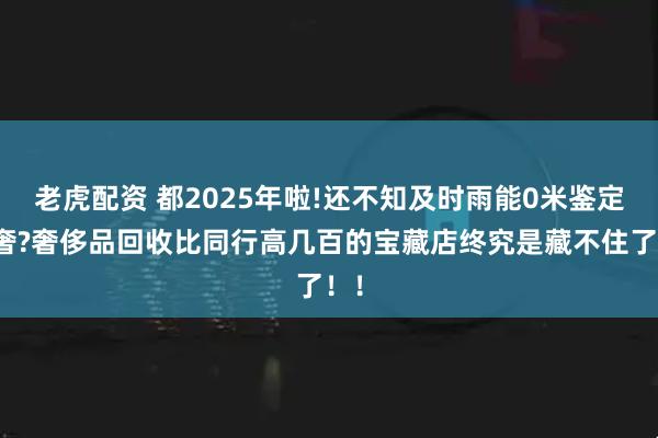 老虎配资 都2025年啦!还不知及时雨能0米鉴定二奢?奢侈品回收比同行高几百的宝藏店终究是藏不住了！！