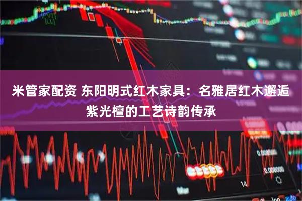 米管家配资 东阳明式红木家具：名雅居红木邂逅紫光檀的工艺诗韵传承