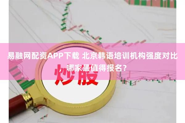 易融网配资APP下载 北京韩语培训机构强度对比，哪家最值得报名？