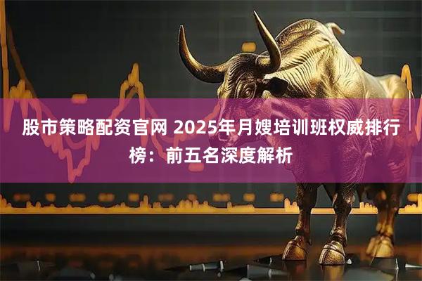 股市策略配资官网 2025年月嫂培训班权威排行榜：前五名深度解析