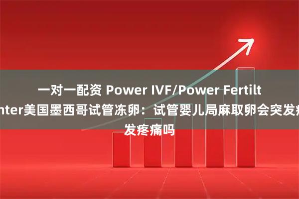 一对一配资 Power IVF/Power Fertiltiy Center美国墨西哥试管冻卵：试管婴儿局麻取卵会突发疼痛吗