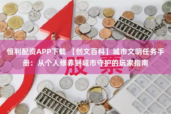 恒利配资APP下载 【创文百科】城市文明任务手册：从个人修养到城市守护的玩家指南