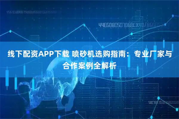 线下配资APP下载 喷砂机选购指南：专业厂家与合作案例全解析