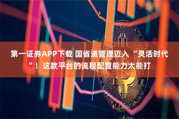第一证券APP下载 国省道管理迈入 “灵活时代”！这款平台的流程配置能力太能打