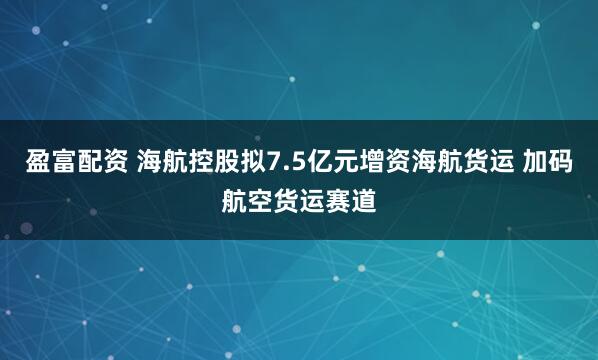 盈富配资 海航控股拟7.5亿元增资海航货运 加码航空货运赛道