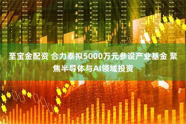 至宝金配资 合力泰拟5000万元参设产业基金 聚焦半导体与AI领域投资