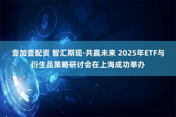壹加壹配资 智汇期现·共赢未来 2025年ETF与衍生品策略研讨会在上海成功举办