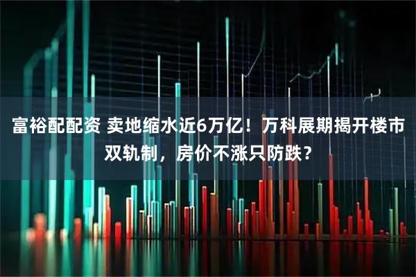 富裕配配资 卖地缩水近6万亿！万科展期揭开楼市双轨制，房价不涨只防跌？