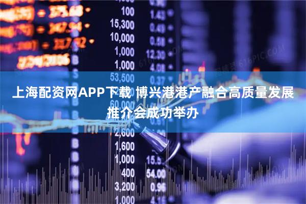 上海配资网APP下载 博兴港港产融合高质量发展推介会成功举办