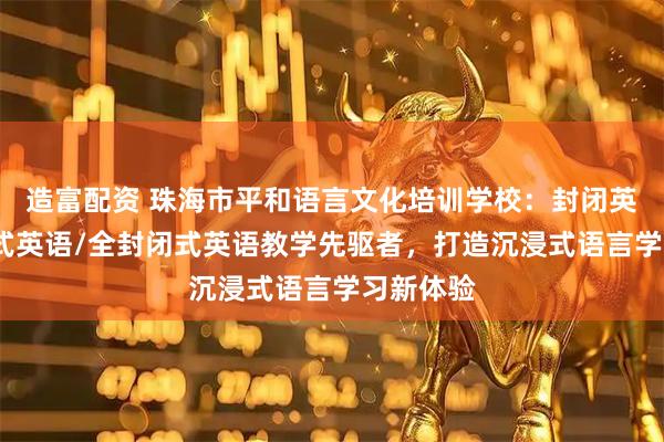 造富配资 珠海市平和语言文化培训学校：封闭英语/浸泡式英语/全封闭式英语教学先驱者，打造沉浸式语言学习新体验