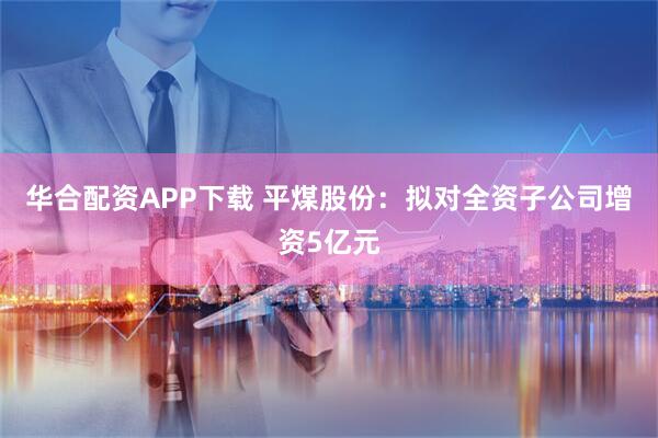 华合配资APP下载 平煤股份：拟对全资子公司增资5亿元