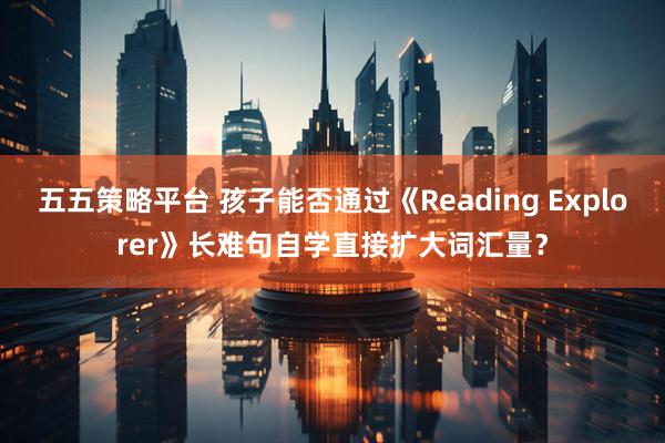 五五策略平台 孩子能否通过《Reading Explorer》长难句自学直接扩大词汇量？