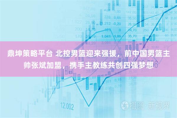 鼎坤策略平台 北控男篮迎来强援，前中国男篮主帅张斌加盟，携手主教练共创四强梦想