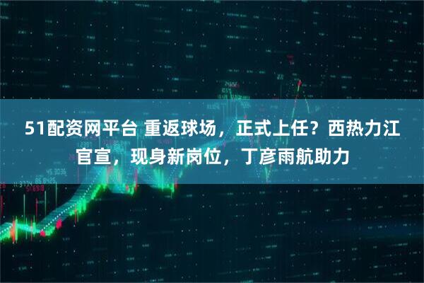 51配资网平台 重返球场，正式上任？西热力江官宣，现身新岗位，丁彦雨航助力