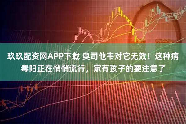 玖玖配资网APP下载 奥司他韦对它无效！这种病毒阳正在悄悄流行，家有孩子的要注意了