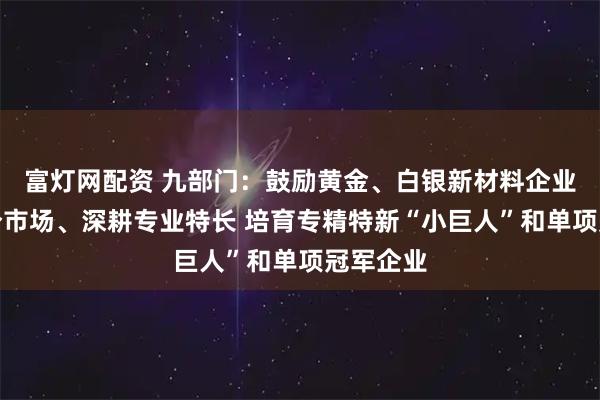 富灯网配资 九部门：鼓励黄金、白银新材料企业专注细分市场、深耕专业特长 培育专精特新“小巨人”和单项冠军企业