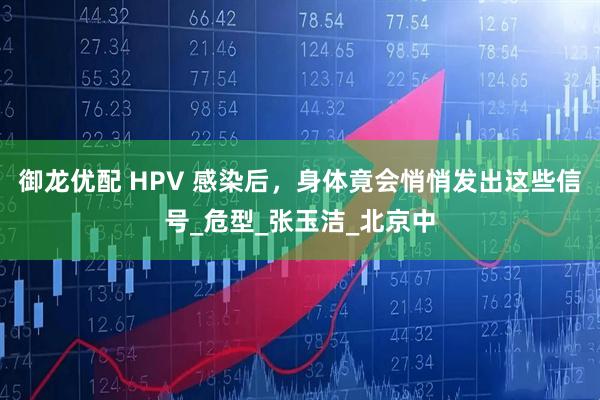 御龙优配 HPV 感染后，身体竟会悄悄发出这些信号_危型_张玉洁_北京中