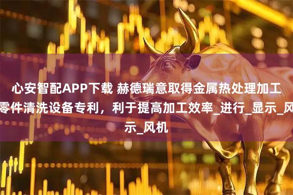 心安智配APP下载 赫德瑞意取得金属热处理加工用零件清洗设备专利，利于提高加工效率_进行_显示_风机