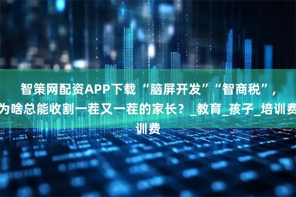 智策网配资APP下载 “脑屏开发”“智商税”，为啥总能收割一茬又一茬的家长？_教育_孩子_培训费