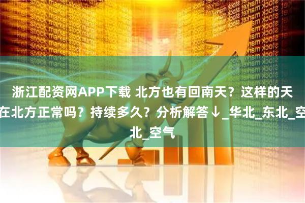 浙江配资网APP下载 北方也有回南天？这样的天气在北方正常吗？持续多久？分析解答↓_华北_东北_空气