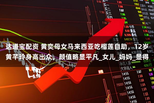 达道宝配资 黄奕母女马来西亚吃榴莲自助，12岁黄芊玲身高出众，颜值略显平凡_女儿_妈妈_显得