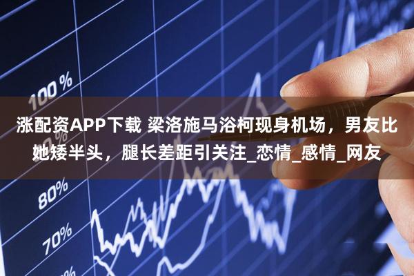 涨配资APP下载 梁洛施马浴柯现身机场，男友比她矮半头，腿长差距引关注_恋情_感情_网友