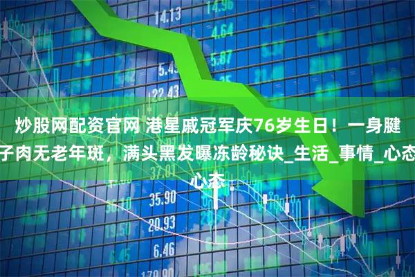 炒股网配资官网 港星戚冠军庆76岁生日！一身腱子肉无老年斑，满头黑发曝冻龄秘诀_生活_事情_心态