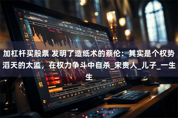 加杠杆买股票 发明了造纸术的蔡伦：其实是个权势滔天的太监，在权力争斗中自杀_宋贵人_儿子_一生