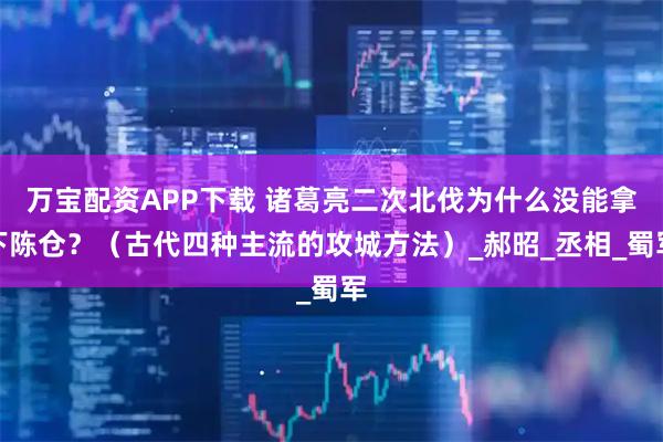 万宝配资APP下载 诸葛亮二次北伐为什么没能拿下陈仓？（古代四种主流的攻城方法）_郝昭_丞相_蜀军