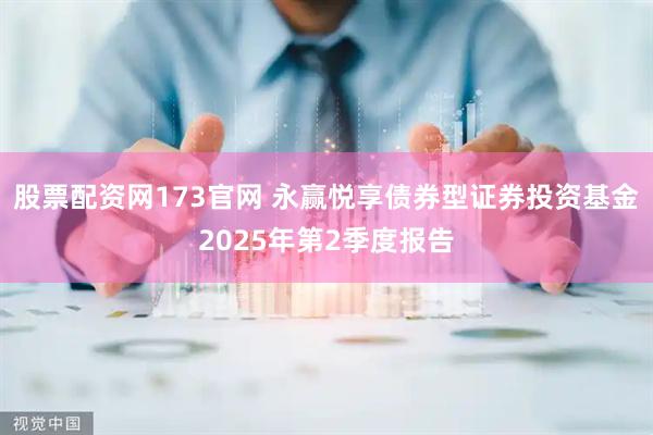股票配资网173官网 永赢悦享债券型证券投资基金2025年第2季度报告