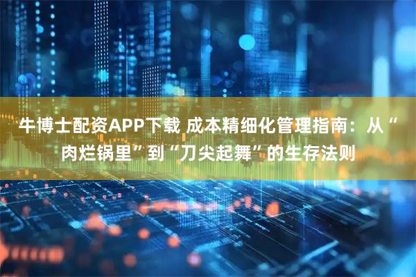牛博士配资APP下载 成本精细化管理指南：从“肉烂锅里”到“刀尖起舞”的生存法则