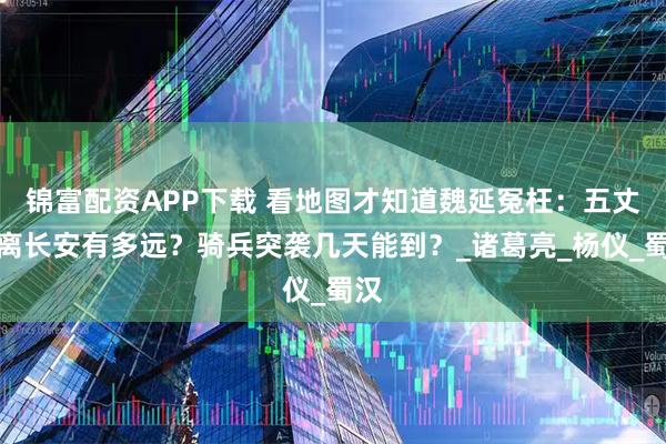 锦富配资APP下载 看地图才知道魏延冤枉：五丈原离长安有多远？骑兵突袭几天能到？_诸葛亮_杨仪_蜀汉