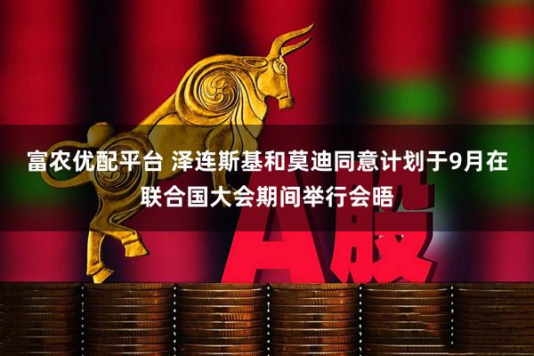 富农优配平台 泽连斯基和莫迪同意计划于9月在联合国大会期间举行会晤