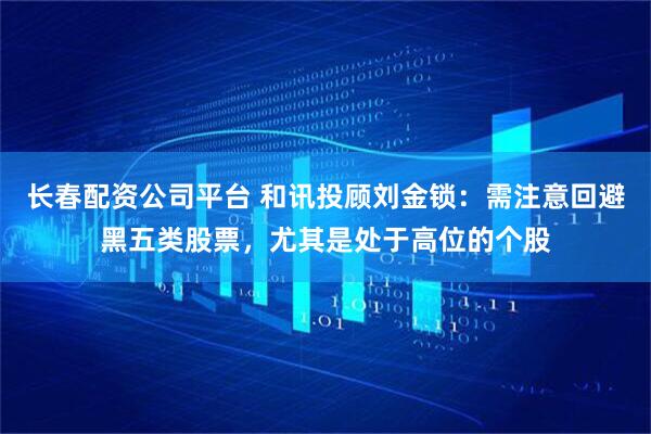长春配资公司平台 和讯投顾刘金锁：需注意回避黑五类股票，尤其是处于高位的个股
