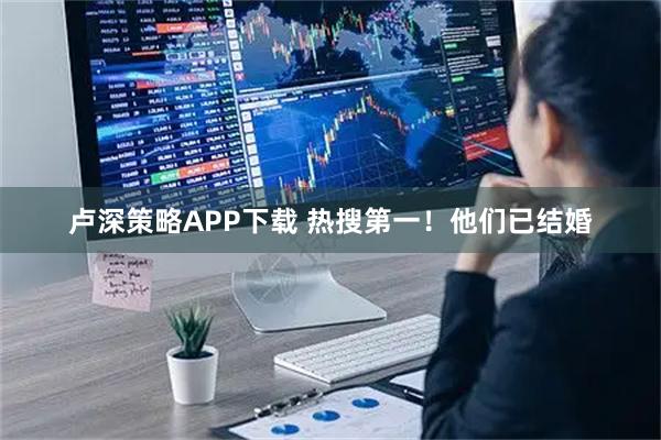 卢深策略APP下载 热搜第一！他们已结婚