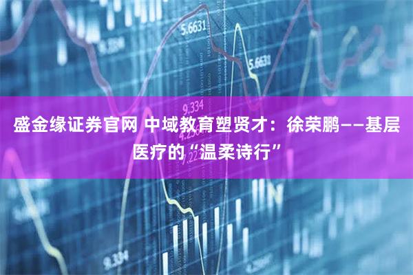 盛金缘证券官网 中域教育塑贤才：徐荣鹏——基层医疗的“温柔诗行”