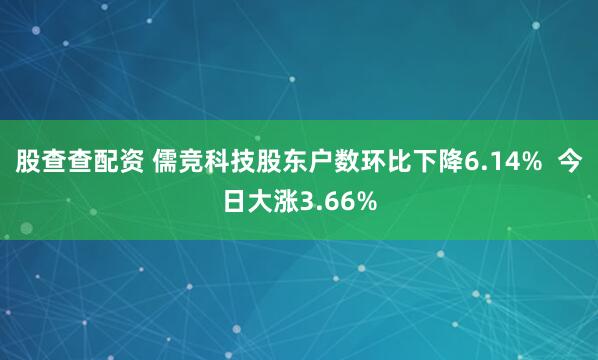 股查查配资 儒竞科技股东户数环比下降6.14% 今日大涨3.66%
